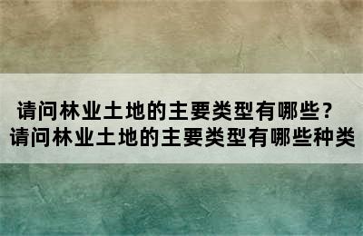 请问林业土地的主要类型有哪些？ 请问林业土地的主要类型有哪些种类